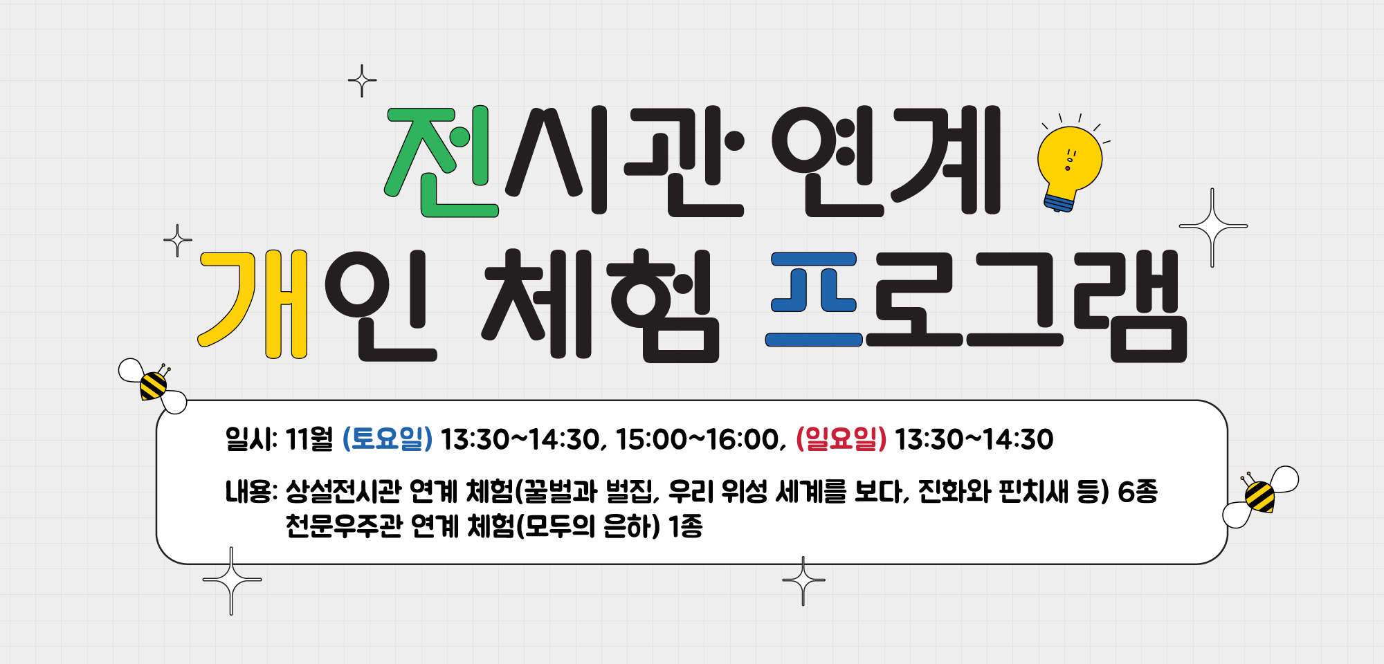 전시관 연계 개인 체험 프로그램 일시: 11월 (토요일) 13:30~14:30, 15:00~16:00, (일요일) 13:30~14:30 내용: 상설전시관 연계 체험(꿀벌과 벌집, 우리 위성 세계를 보다, 진화와 핀치새 등) 6종 /  천문우주관 연계 체험(모두의 은하) 1종