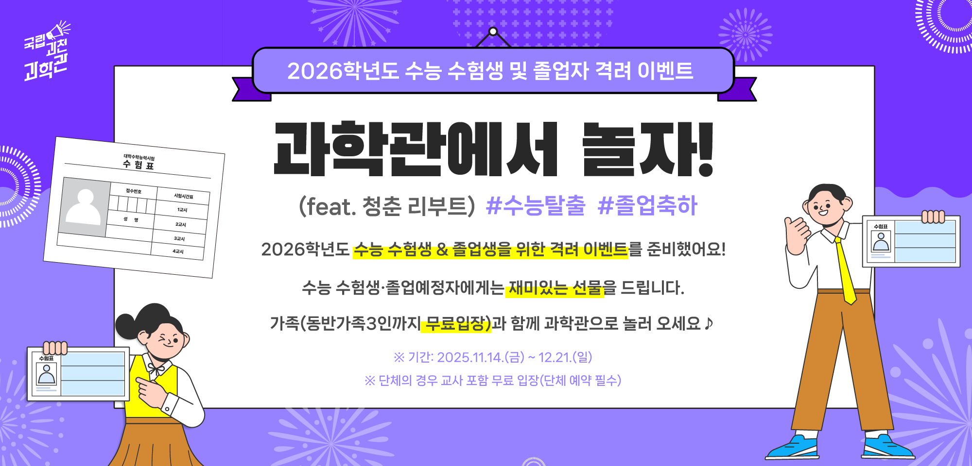 2026학년도 수능 수험생 및 졸업자 격려 이벤트  과학관에서 놀자! (feat. 청춘 리부트) #수능탈출 #졸업축하  2026학년도 수능 수험생 & 졸업생을 위한 격려 이벤트를 준비했어요!  수능 수험생·졸업예정자에게는 재미있는 선물을 드립니다.  가족(동반가족3인까지 무료입장)과 함께 과학관으로 놀러 오세요 ♪  ※ 기간: 2025.11.14.(금) ~ 12.21.(일) ※ 단체의 경우 교사 포함 무료 입장(단체 예약 필수)