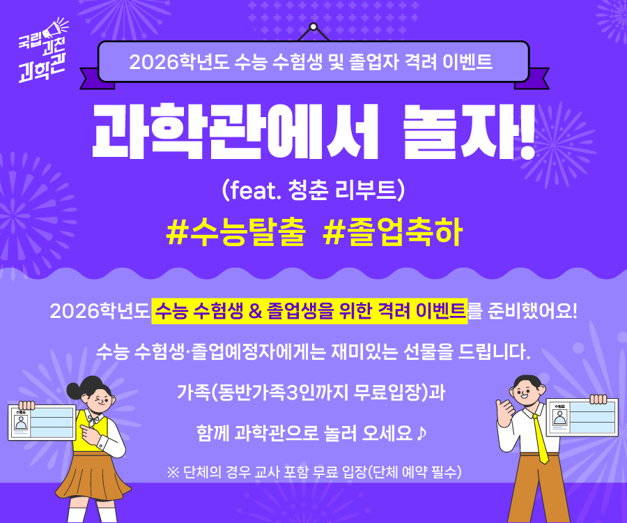2026학년도 수능 수험생 및 졸업자 격려 이벤트  과학관에서 놀자! (feat. 청춘 리부트) #수능탈출 #졸업축하  2026학년도 수능 수험생 & 졸업생을 위한 격려 이벤트를 준비했어요!  수능 수험생·졸업예정자에게는 재미있는 선물을 드립니다.  가족(동반가족3인까지 무료입장)과 함께 과학관으로 놀러 오세요 ♪  ※ 기간: 2025.11.14.(금) ~ 12.21.(일) ※ 단체의 경우 교사 포함 무료 입장(단체 예약 필수)