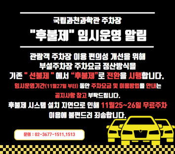 국립과천과학관 주차장 "후불제" 임시운영 알림  관람객 주차장 이용 편의성 개선을 위해 부설주차장 주차요금 정산방식을 기존 " 선불제"에서 "후불제"로 전환을 시행합니다. 임시운영기간(11월25일 부터) 동안 주차요금 및 이용방법을 안내는 공지사항 참고 부탁드립니다.  문의 : 02-3677-1511,1513