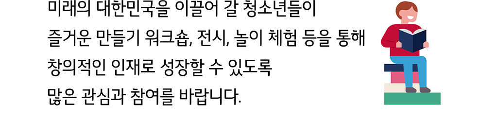 미래의 대한민국을 이끌어 갈 청소년들이 즐거운 만들기 워크숍, 전시, 놀이 체험 등을 통해 창의적인 인재로 성장할 수 있도록 많은 관심과 참여를 바립니다.
